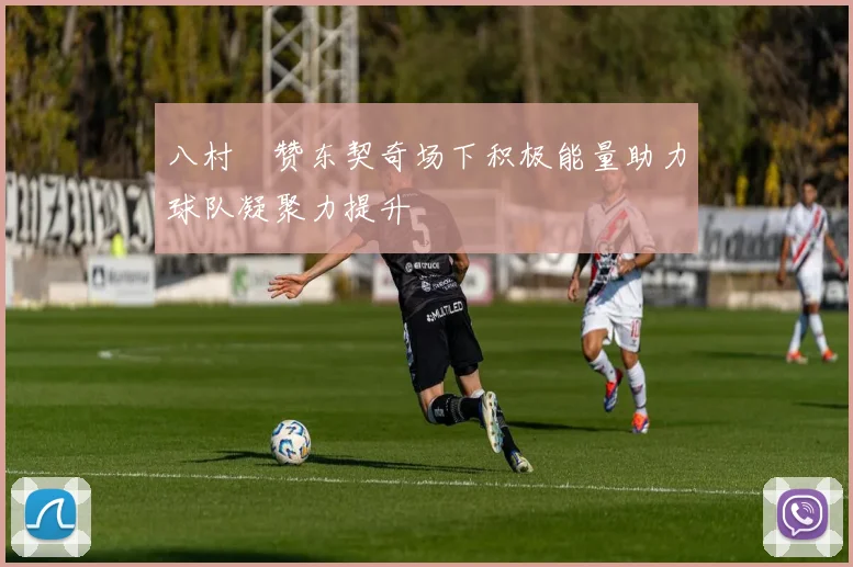 八村塁赞东契奇场下积极能量助力球队凝聚力提升