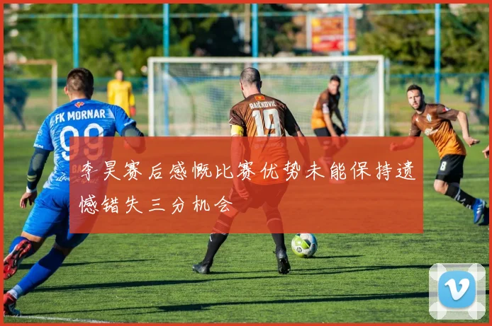 李昊赛后感慨比赛优势未能保持遗憾错失三分机会