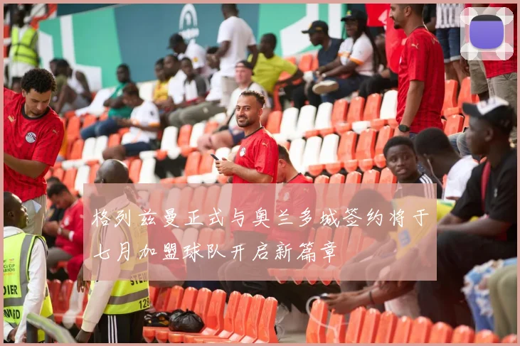 格列兹曼正式与奥兰多城签约将于七月加盟球队开启新篇章