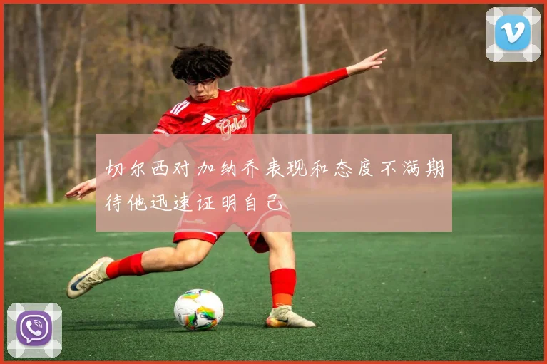 切尔西对加纳乔表现和态度不满期待他迅速证明自己
