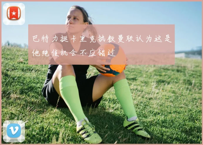 巴特力挺卡里克执教曼联认为这是他绝佳机会不应错过